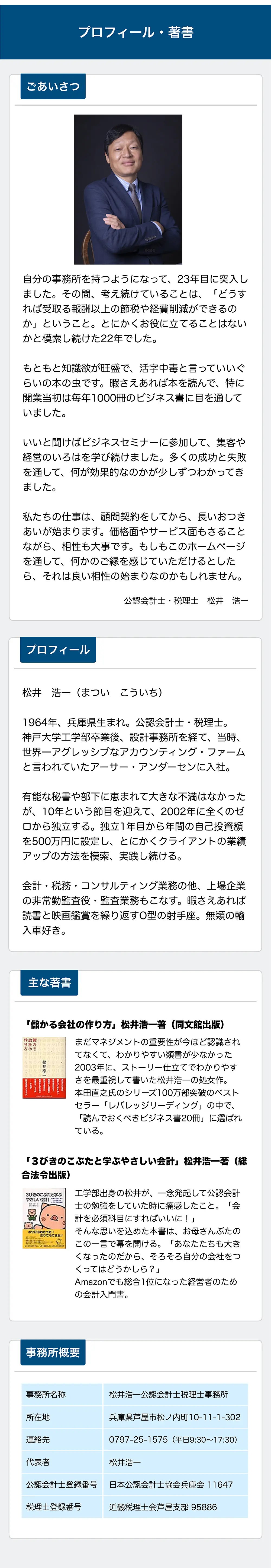 プロフィール・著書

ごあいさつ

自分の事務所を持つようになって、23年目に突入しました。その間、考え続けていることは、「どうすれば受取る報酬以上の節税や経営削減ができるのか」ということ。とにかくお役に立てることはないかと模索し続けた22年でした。

もともと知識欲が旺盛で、活字中毒と言っていいぐらいの本の虫です。暇さえあれば本を読んで、特に開業当初は毎年1000冊のビジネス書に目を通していました。

いいと聞けばビジネスセミナーに参加して、集客や経営のいろはを学び続けました。多くの成功と失敗を通して、何が効果的なのかが少しずつわかってきました。

私たちの仕事は、顧問契約をしてから、長いお付き合いが始まります。価格面やサービス面もさることながら、相性も大事です。もしもこのホームページを通して、何かのご縁を感じていただけるとしたら、それは良い相性の始まりなのかもしれません。

公認会計士・税理士 松井 浩一

プロフィール

松井 浩一（まつい こういち）

1964年、兵庫県生まれ。公認会計士・税理士。神戸大学工学部卒業後、設計事務所を経て、当時、世界一アグレッシブなアカウンティング・ファームと言われていたアーサー・アンダーセンに入社。

有能な秘書や部下に恵まれて大きな不満はなかったが、10年という節目を迎えて、2002年に全くのゼロから独立する。独立1年目から年間の自己投資額を500万円に設定し、とにかくクライアントの業績アップの方法を探求、実践し続ける。

会計・税務・コンサルティング業務の他、上場企業の非常勤監査役・監査業務等も行う。暇さえあれば読書と映画鑑賞を繰り返すO型の射手座。無類の輸入車好き。

主な著書

「儲かる会社の作り方」松井浩一著（同文館出版）

まだマネジメントの重要性が今ほど認識されてなくて、わかりやすい類書が少なかった2003年に、ストーリー仕立てでわかりやすさを最重視して書いた松井浩一の処女作。本田直之氏のシリーズ100万部突破のベストセラー「レバレッジリーディング」の中で、「読んでおくべきビジネス書20冊」に選ばれている。

「3びきのこぶたと学ぶべきいい会社」松井浩一著（税務経理協会）

工学部出身の松井が、一念発起して公認会計士の勉強をしていた時に痛感したこと。「会計を必須科目にすればいいのに！」
そんな思いを込めた本書は、お母さんぶたのこの一言で幕を開ける。「あなたたちも大きくなったのだから、そろそろ自分の会社をつくってはどうかしら？」Amazonでも総合1位になった経営者のための会計入門書。

事務所概要

事務所名称
松井浩一公認会計士税理士事務所

所在地
兵庫県芦屋市松ノ内町10-11-1-302

連絡先
0797-25-1575（平日9:30～17:30）

代表者
松井浩一

公認会計士登録番号
日本公認会計士協会兵庫会 11647

税理士登録番号
近畿税理士会芦屋支部 98586