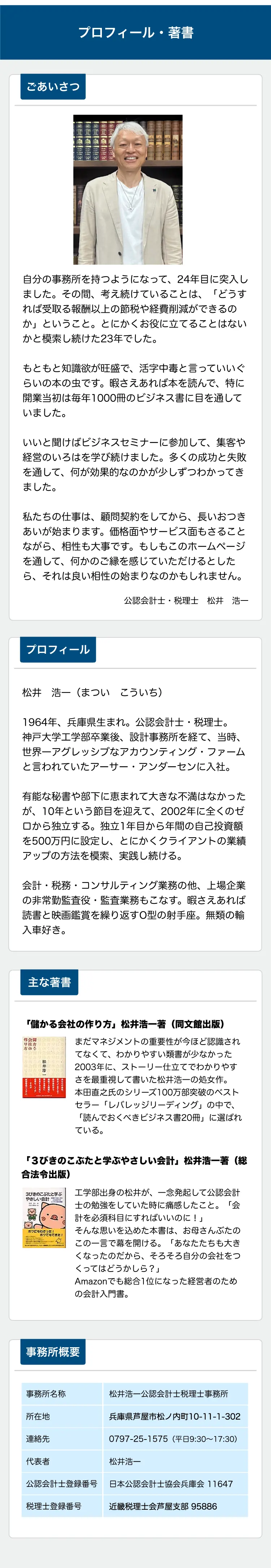 プロフィール・著書

ごあいさつ

自分の事務所を持つようになって、23年目に突入しました。その間、考え続けていることは、「どうすれば受取る報酬以上の節税や経営削減ができるのか」ということ。とにかくお役に立てることはないかと模索し続けた22年でした。

もともと知識欲が旺盛で、活字中毒と言っていいぐらいの本の虫です。暇さえあれば本を読んで、特に開業当初は毎年1000冊のビジネス書に目を通していました。

いいと聞けばビジネスセミナーに参加して、集客や経営のいろはを学び続けました。多くの成功と失敗を通して、何が効果的なのかが少しずつわかってきました。

私たちの仕事は、顧問契約をしてから、長いお付き合いが始まります。価格面やサービス面もさることながら、相性も大事です。もしもこのホームページを通して、何かのご縁を感じていただけるとしたら、それは良い相性の始まりなのかもしれません。

公認会計士・税理士 松井 浩一

プロフィール

松井 浩一（まつい こういち）

1964年、兵庫県生まれ。公認会計士・税理士。神戸大学工学部卒業後、設計事務所を経て、当時、世界一アグレッシブなアカウンティング・ファームと言われていたアーサー・アンダーセンに入社。

有能な秘書や部下に恵まれて大きな不満はなかったが、10年という節目を迎えて、2002年に全くのゼロから独立する。独立1年目から年間の自己投資額を500万円に設定し、とにかくクライアントの業績アップの方法を探求、実践し続ける。

会計・税務・コンサルティング業務の他、上場企業の非常勤監査役・監査業務等も行う。暇さえあれば読書と映画鑑賞を繰り返すO型の射手座。無類の輸入車好き。

主な著書

「儲かる会社の作り方」松井浩一著（同文館出版）

まだマネジメントの重要性が今ほど認識されてなくて、わかりやすい類書が少なかった2003年に、ストーリー仕立てでわかりやすさを最重視して書いた松井浩一の処女作。本田直之氏のシリーズ100万部突破のベストセラー「レバレッジリーディング」の中で、「読んでおくべきビジネス書20冊」に選ばれている。

「3びきのこぶたと学ぶべきいい会社」松井浩一著（税務経理協会）

工学部出身の松井が、一念発起して公認会計士の勉強をしていた時に痛感したこと。「会計を必須科目にすればいいのに！」
そんな思いを込めた本書は、お母さんぶたのこの一言で幕を開ける。「あなたたちも大きくなったのだから、そろそろ自分の会社をつくってはどうかしら？」Amazonでも総合1位になった経営者のための会計入門書。

事務所概要

事務所名称
松井浩一公認会計士税理士事務所

所在地
兵庫県芦屋市松ノ内町10-11-1-302

連絡先
0797-25-1575（平日9:30～17:30）

代表者
松井浩一

公認会計士登録番号
日本公認会計士協会兵庫会 11647

税理士登録番号
近畿税理士会芦屋支部 98586